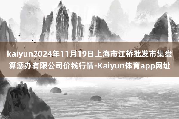 kaiyun2024年11月19日上海市江桥批发市集盘算惩办有限公司价钱行情-Kaiyun体育app网址