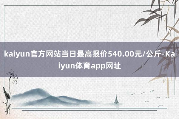 kaiyun官方网站当日最高报价540.00元/公斤-Kaiyun体育app网址