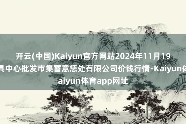 开云(中国)Kaiyun官方网站2024年11月19日上海农家具中心批发市集蓄意惩处有限公司价钱行情-Kaiyun体育app网址