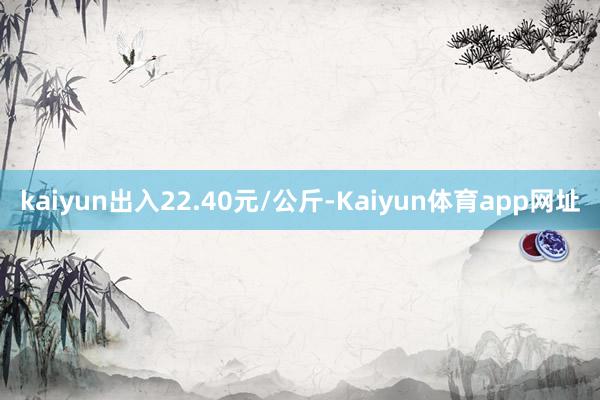 kaiyun出入22.40元/公斤-Kaiyun体育app网址