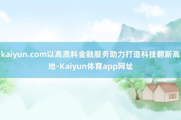 kaiyun.com以高质料金融服务助力打造科技翻新高地-Kaiyun体育app网址