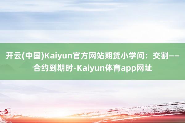 开云(中国)Kaiyun官方网站期货小学问：交割——合约到期时-Kaiyun体育app网址