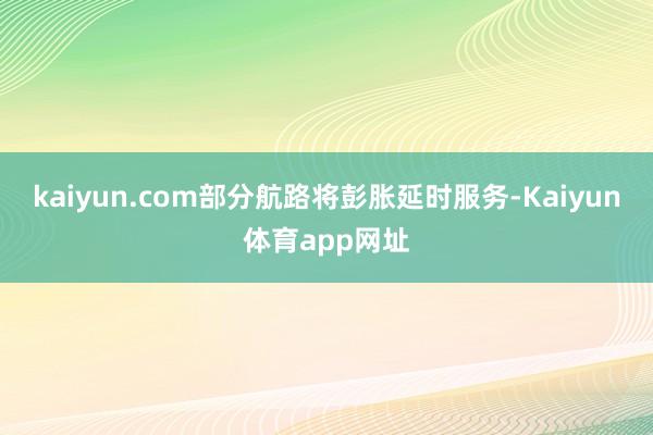 kaiyun.com部分航路将彭胀延时服务-Kaiyun体育app网址