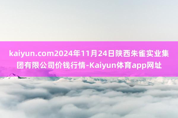 kaiyun.com2024年11月24日陕西朱雀实业集团有限公司价钱行情-Kaiyun体育app网址