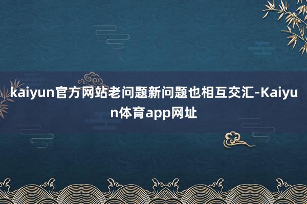 kaiyun官方网站老问题新问题也相互交汇-Kaiyun体育app网址