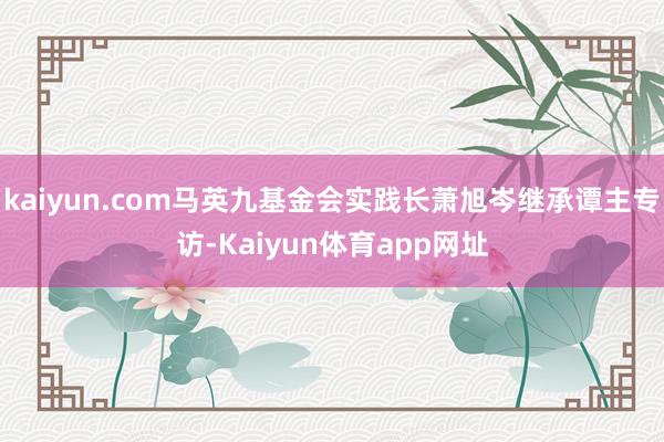 kaiyun.com马英九基金会实践长萧旭岑继承谭主专访-Kaiyun体育app网址