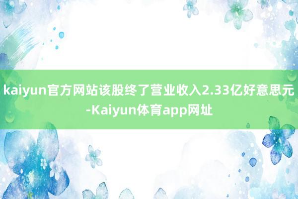 kaiyun官方网站该股终了营业收入2.33亿好意思元-Kaiyun体育app网址