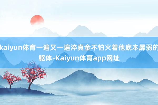 kaiyun体育一遍又一遍淬真金不怕火着他底本孱弱的躯体-Kaiyun体育app网址