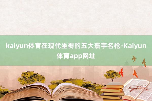 kaiyun体育在现代坐褥的五大寰宇名枪-Kaiyun体育app网址