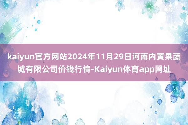 kaiyun官方网站2024年11月29日河南内黄果蔬城有限公司价钱行情-Kaiyun体育app网址