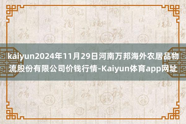 kaiyun2024年11月29日河南万邦海外农居品物流股份有限公司价钱行情-Kaiyun体育app网址