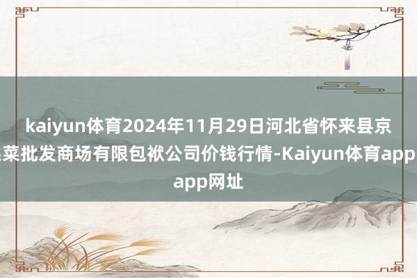 kaiyun体育2024年11月29日河北省怀来县京西果菜批发商场有限包袱公司价钱行情-Kaiyun体育app网址