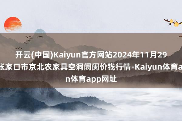 开云(中国)Kaiyun官方网站2024年11月29日河北张家口市京北农家具空洞阛阓价钱行情-Kaiyun体育app网址