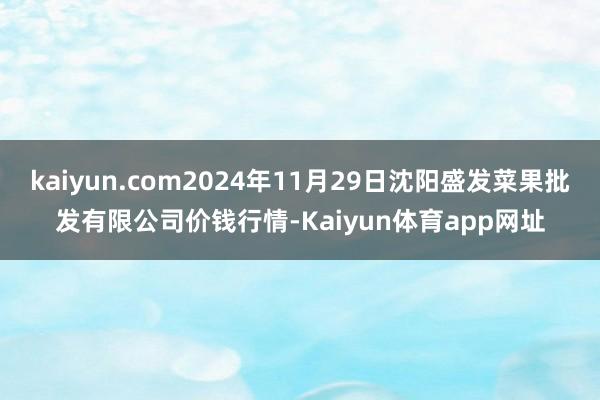 kaiyun.com2024年11月29日沈阳盛发菜果批发有限公司价钱行情-Kaiyun体育app网址