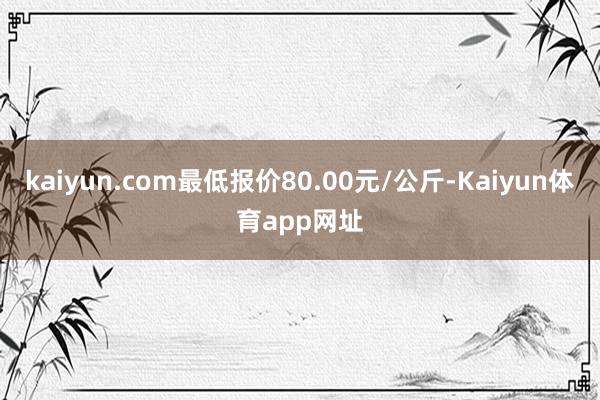 kaiyun.com最低报价80.00元/公斤-Kaiyun体育app网址