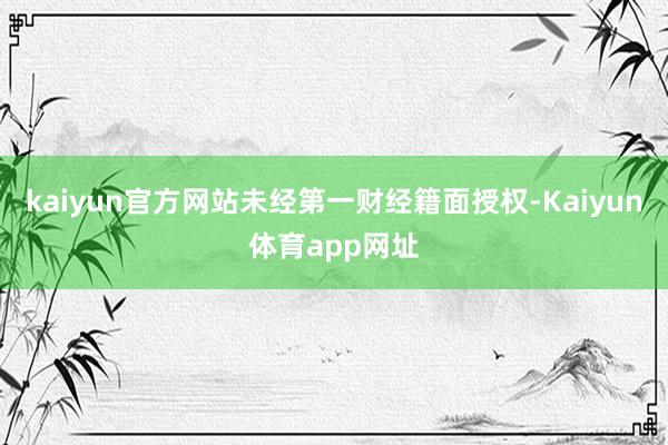 kaiyun官方网站未经第一财经籍面授权-Kaiyun体育app网址