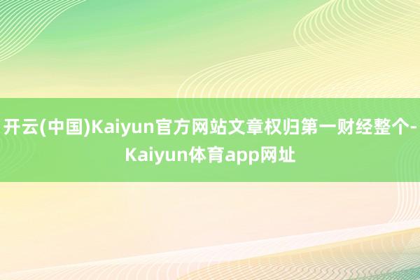 开云(中国)Kaiyun官方网站文章权归第一财经整个-Kaiyun体育app网址