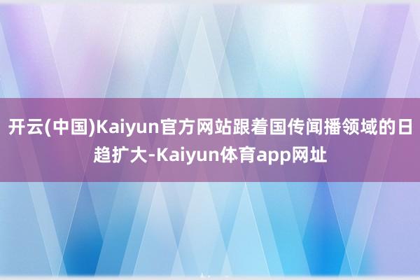 开云(中国)Kaiyun官方网站跟着国传闻播领域的日趋扩大-Kaiyun体育app网址