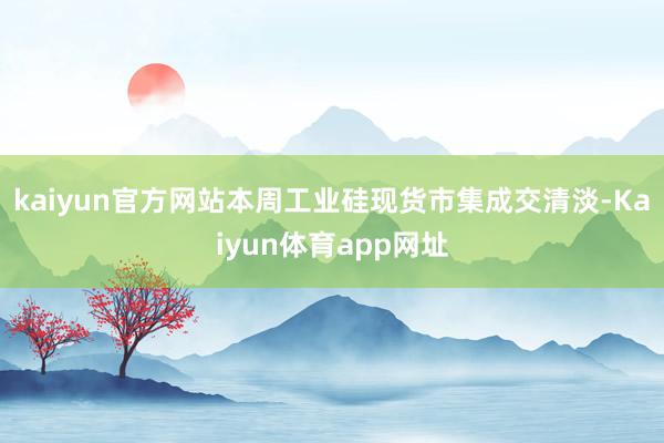 kaiyun官方网站本周工业硅现货市集成交清淡-Kaiyun体育app网址