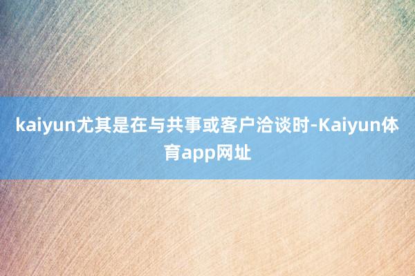 kaiyun尤其是在与共事或客户洽谈时-Kaiyun体育app网址