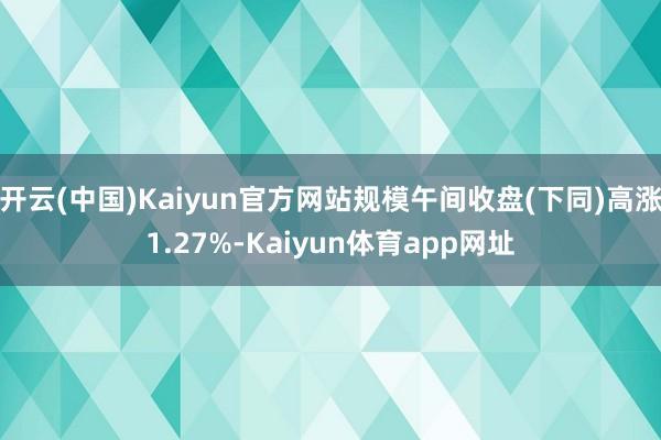 开云(中国)Kaiyun官方网站规模午间收盘(下同)高涨1.27%-Kaiyun体育app网址