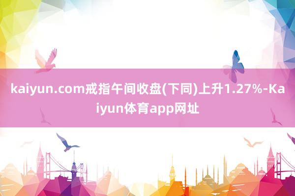 kaiyun.com戒指午间收盘(下同)上升1.27%-Kaiyun体育app网址