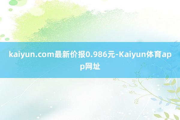 kaiyun.com最新价报0.986元-Kaiyun体育app网址