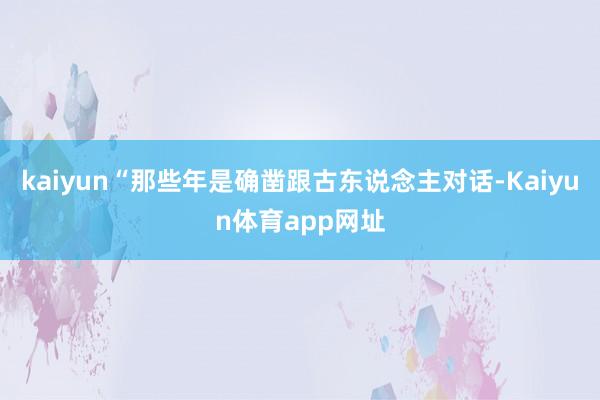 kaiyun“那些年是确凿跟古东说念主对话-Kaiyun体育app网址