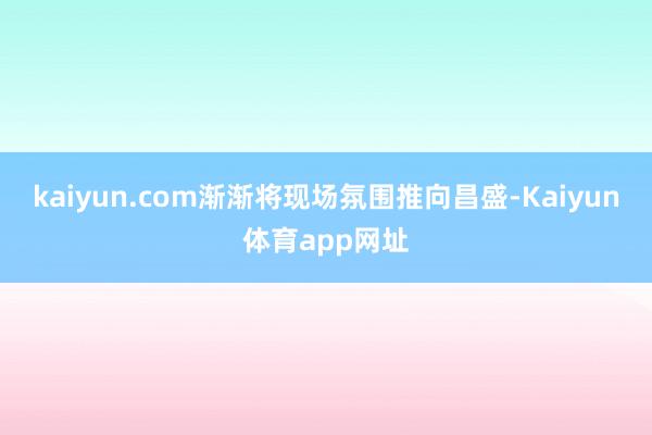 kaiyun.com渐渐将现场氛围推向昌盛-Kaiyun体育app网址