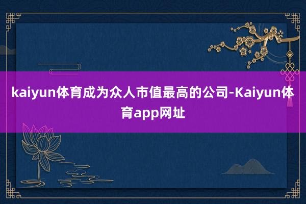 kaiyun体育成为众人市值最高的公司-Kaiyun体育app网址