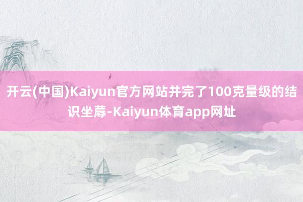 开云(中国)Kaiyun官方网站并完了100克量级的结识坐蓐-Kaiyun体育app网址