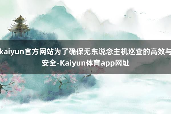 kaiyun官方网站为了确保无东说念主机巡查的高效与安全-Kaiyun体育app网址