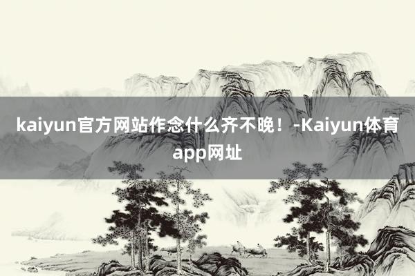 kaiyun官方网站作念什么齐不晚！-Kaiyun体育app网址