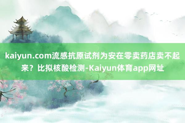 kaiyun.com流感抗原试剂为安在零卖药店卖不起来？比拟核酸检测-Kaiyun体育app网址