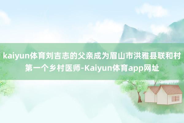 kaiyun体育刘吉志的父亲成为眉山市洪雅县联和村第一个乡村医师-Kaiyun体育app网址