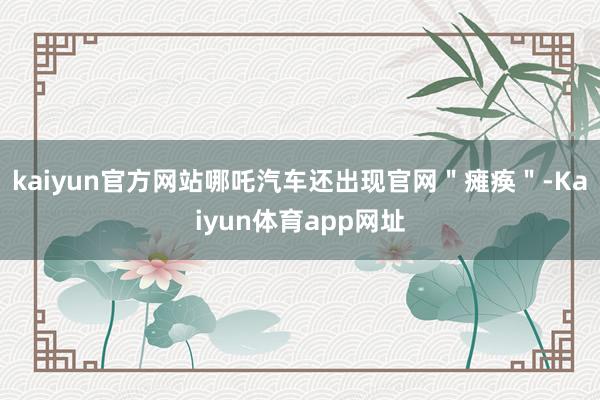 kaiyun官方网站哪吒汽车还出现官网＂瘫痪＂-Kaiyun体育app网址