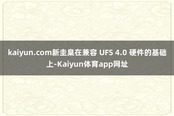 kaiyun.com新圭臬在兼容 UFS 4.0 硬件的基础上-Kaiyun体育app网址