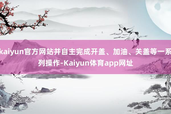 kaiyun官方网站并自主完成开盖、加油、关盖等一系列操作-Kaiyun体育app网址