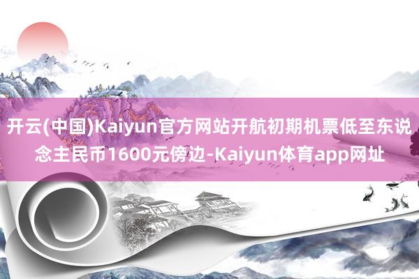 开云(中国)Kaiyun官方网站开航初期机票低至东说念主民币1600元傍边-Kaiyun体育app网址