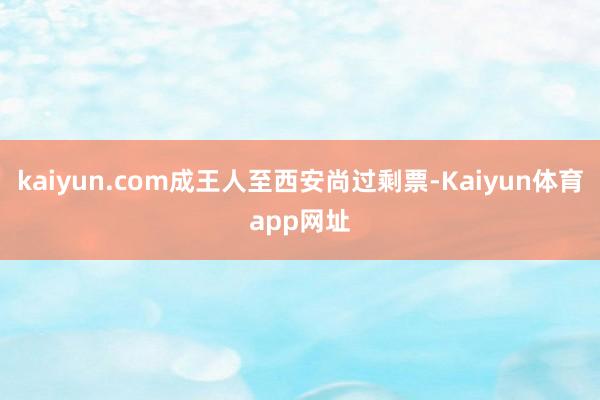 kaiyun.com成王人至西安尚过剩票-Kaiyun体育app网址