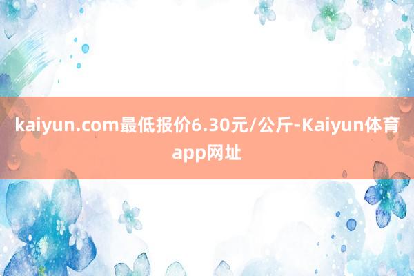 kaiyun.com最低报价6.30元/公斤-Kaiyun体育app网址