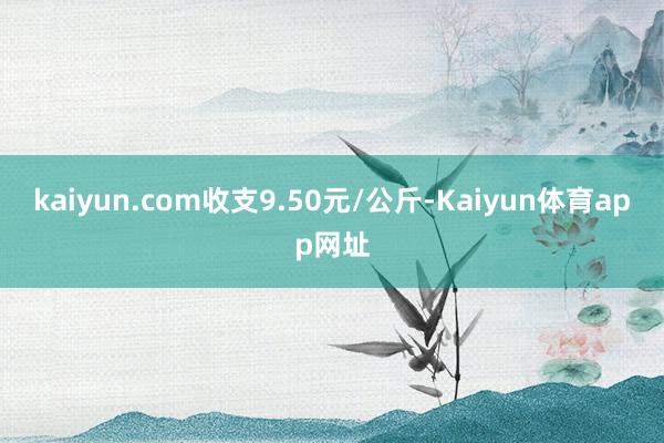 kaiyun.com收支9.50元/公斤-Kaiyun体育app网址