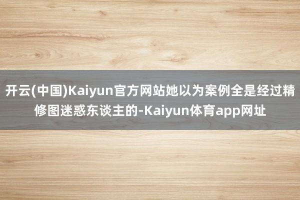 开云(中国)Kaiyun官方网站她以为案例全是经过精修图迷惑东谈主的-Kaiyun体育app网址