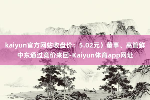 kaiyun官方网站收盘价：5.02元）董事、高管鲜中东通过竞价来回-Kaiyun体育app网址