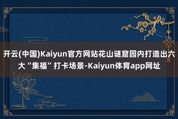 开云(中国)Kaiyun官方网站花山谜窟园内打造出六大“集福”打卡场景-Kaiyun体育app网址