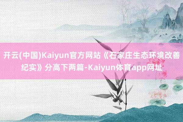 开云(中国)Kaiyun官方网站《石家庄生态环境改善纪实》分高下两篇-Kaiyun体育app网址