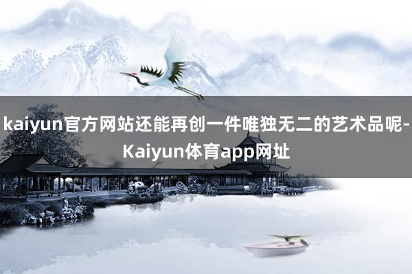 kaiyun官方网站还能再创一件唯独无二的艺术品呢-Kaiyun体育app网址